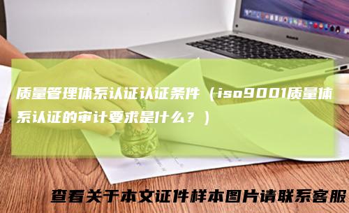 质量管理体系认证认证条件(iso9001质量体系认证的审计要求是什么?)