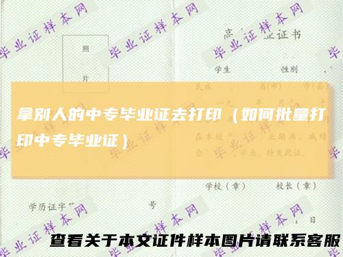 拿别人的中专毕业证去打印(如何批量打印中专毕业证)